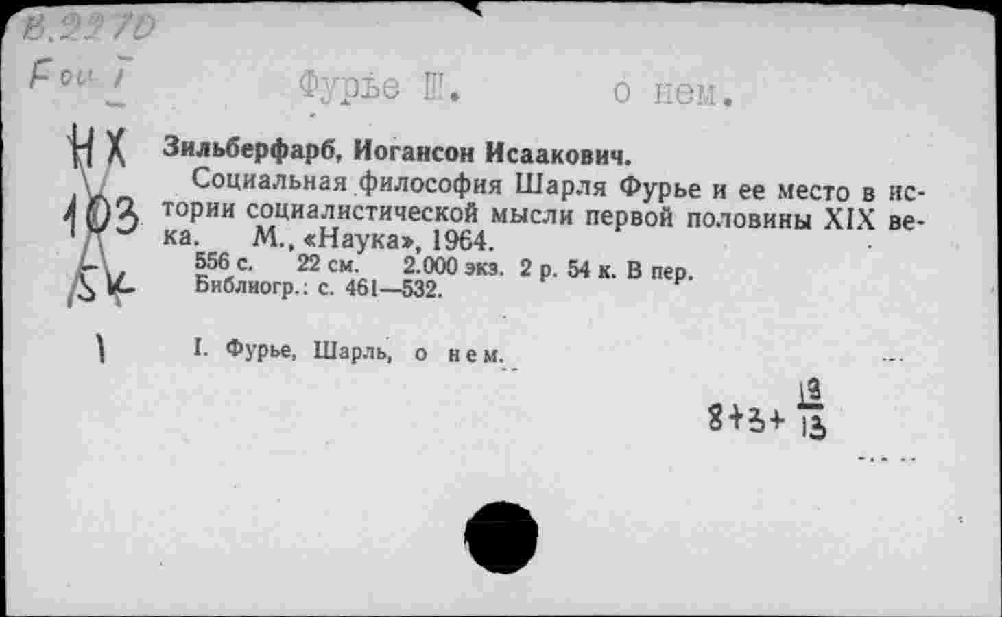 ﻿/4.9- 70
Фурье Ш. о нем.
П X, Зильберфарб, Иогансон Исаакович.
А Социальная философия Шарля Фурье и ее место в ис-
4 03 ТОРИИ социалистической мысли первой половины XIX ве-
1 /Т ка. М., «Наука», 1964.
Г 1/	к56/'	22 см- 2 000 экз- 2 р. 54 к. В пер.
А Библиогр.: с. 461—532.
I. Фурье, Шарль, о нем.
11 и